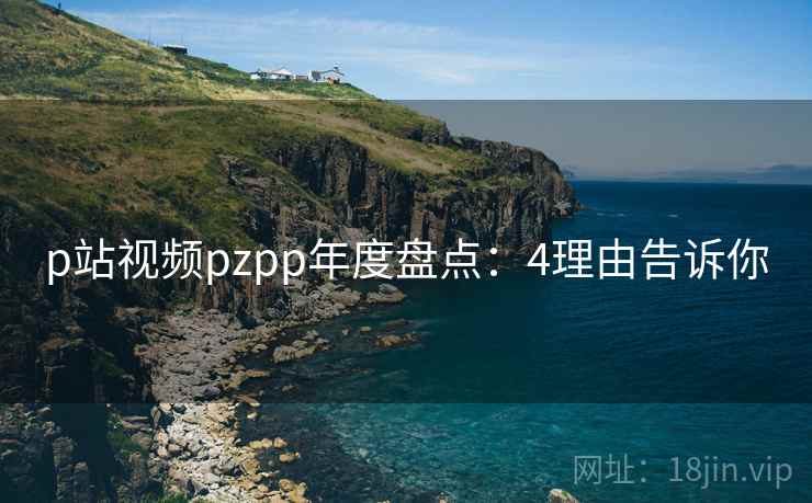 p站视频pzpp年度盘点：4理由告诉你