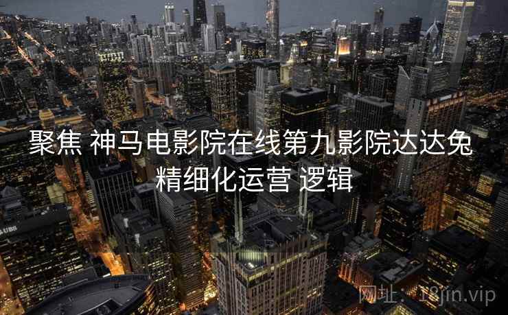 聚焦 神马电影院在线第九影院达达兔 精细化运营 逻辑