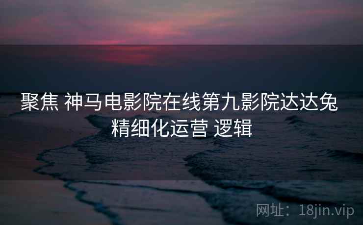 聚焦 神马电影院在线第九影院达达兔 精细化运营 逻辑