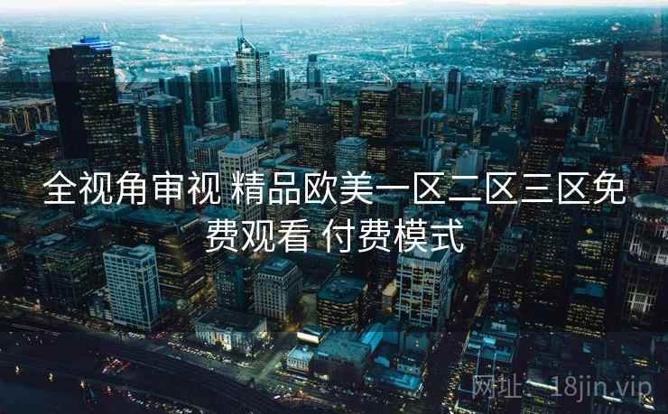 全视角审视 精品欧美一区二区三区免费观看 付费模式