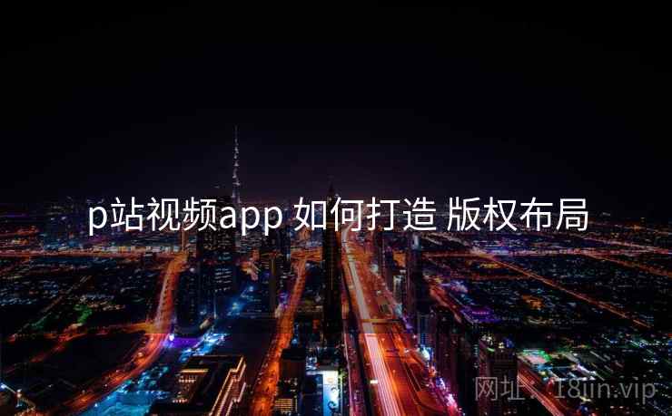 p站视频app 如何打造 版权布局