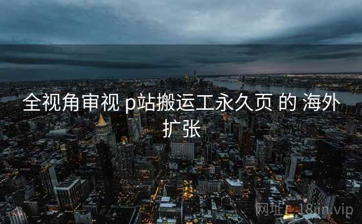 全视角审视 p站搬运工永久页 的 海外扩张