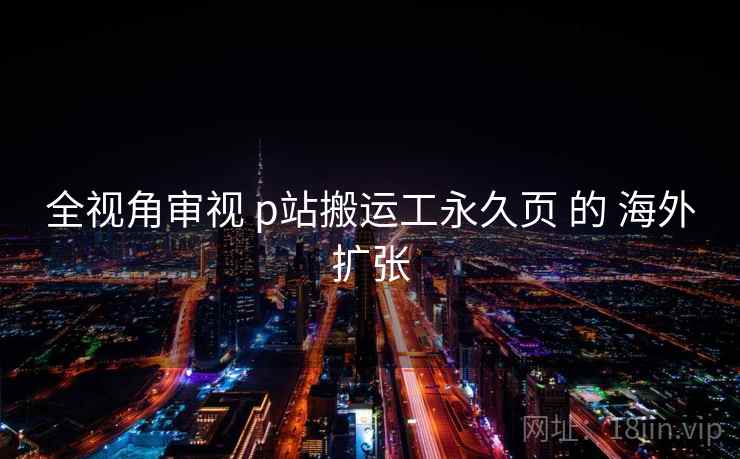 全视角审视 p站搬运工永久页 的 海外扩张