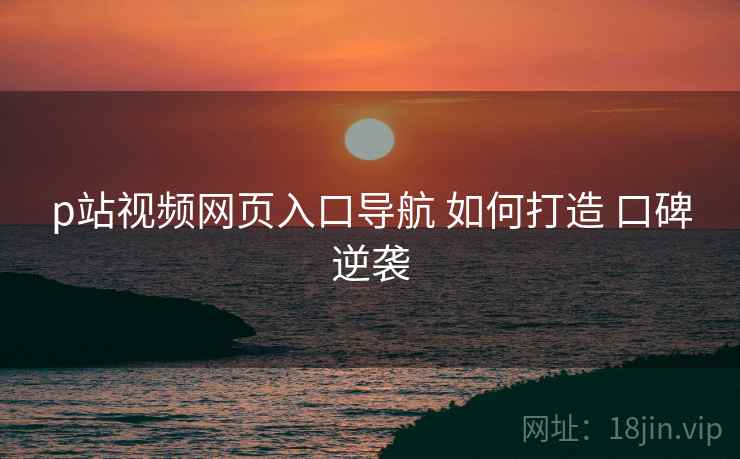 p站视频网页入口导航 如何打造 口碑逆袭