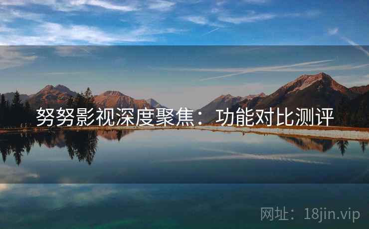 努努影视深度聚焦：功能对比测评