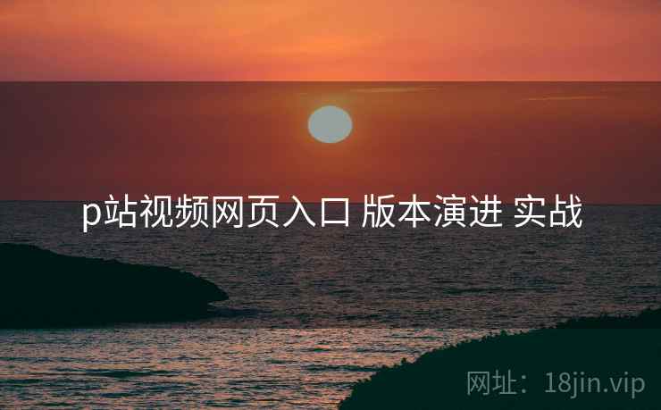p站视频网页入口 版本演进 实战