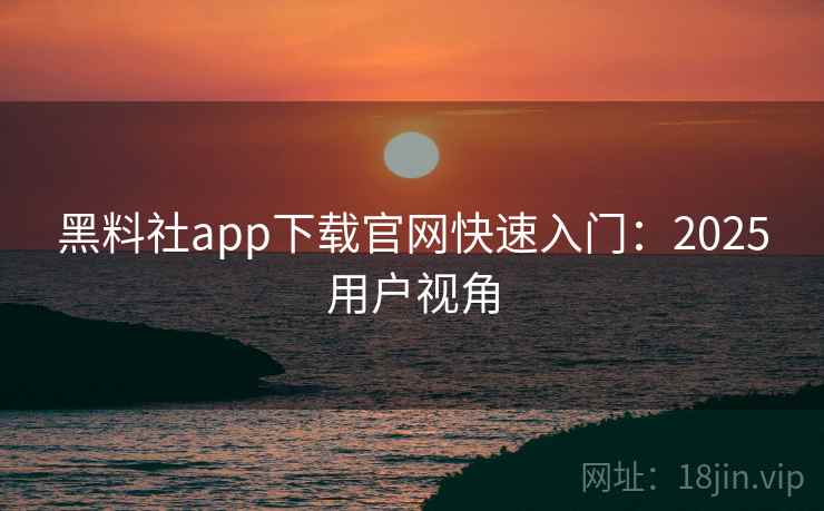 黑料社app下载官网快速入门：2025用户视角