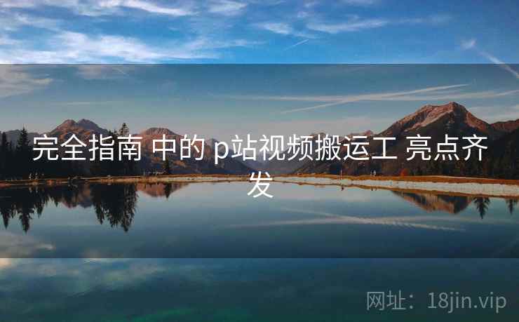 完全指南 中的 p站视频搬运工 亮点齐发