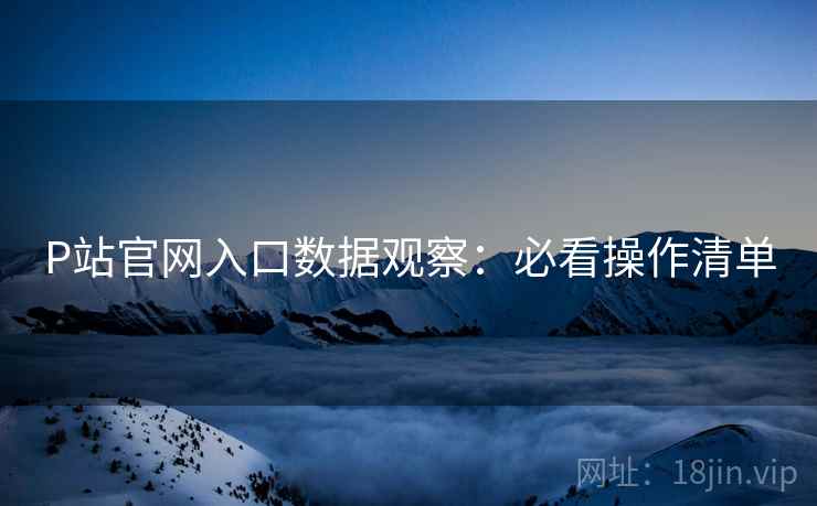 P站官网入口数据观察：必看操作清单