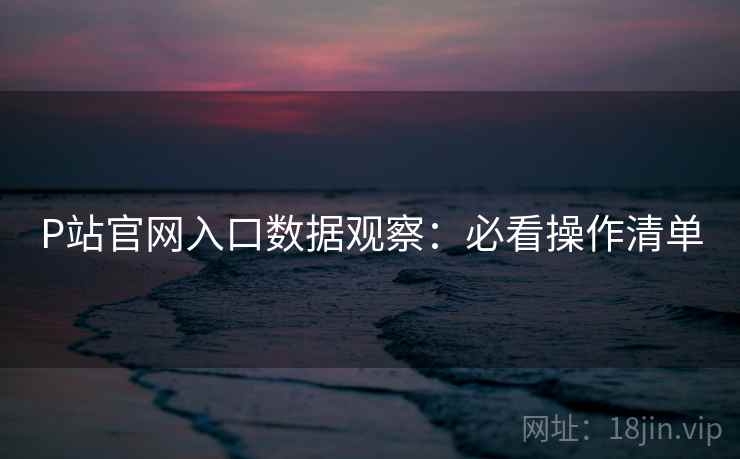 P站官网入口数据观察：必看操作清单
