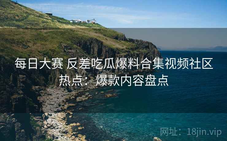 每日大赛 反差吃瓜爆料合集视频社区热点：爆款内容盘点