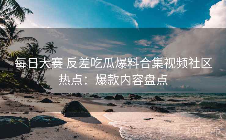 每日大赛 反差吃瓜爆料合集视频社区热点：爆款内容盘点