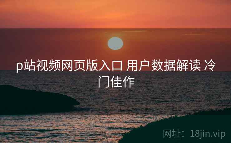 p站视频网页版入口 用户数据解读 冷门佳作